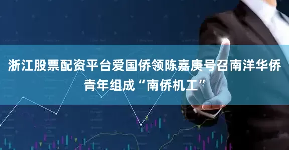 浙江股票配资平台爱国侨领陈嘉庚号召南洋华侨青年组成“南侨机工”