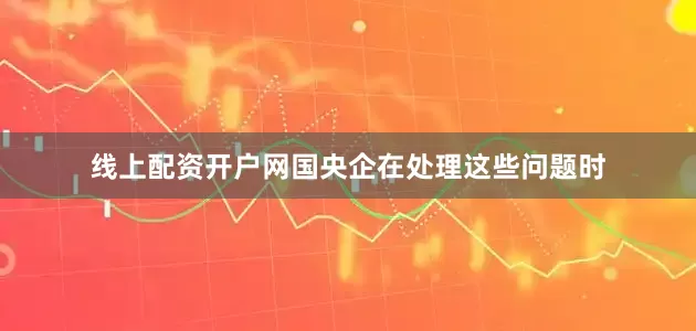 线上配资开户网国央企在处理这些问题时