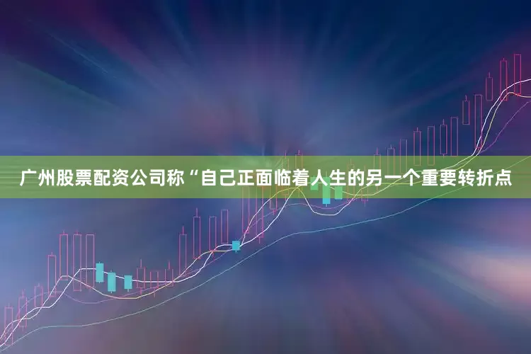 广州股票配资公司称“自己正面临着人生的另一个重要转折点