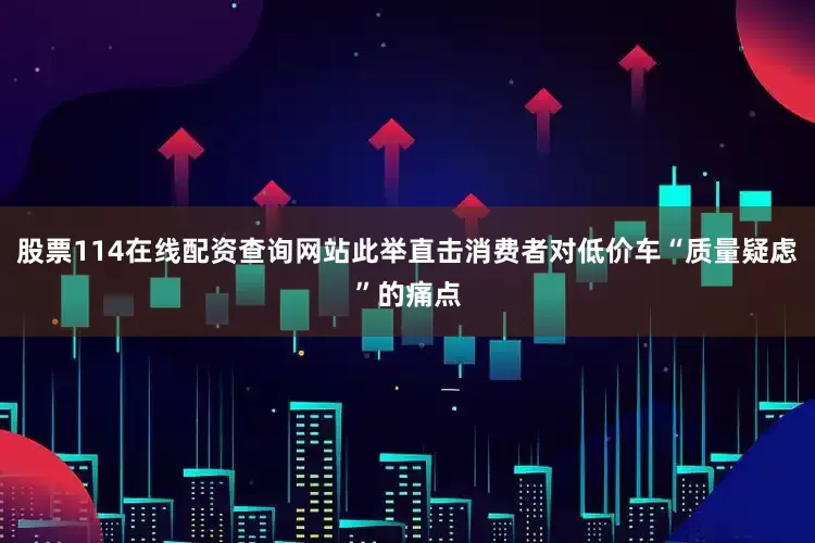 股票114在线配资查询网站此举直击消费者对低价车“质量疑虑”的痛点