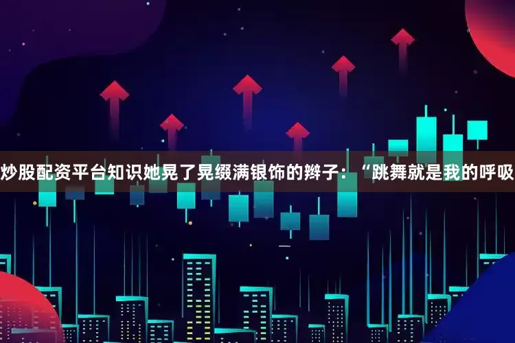 炒股配资平台知识她晃了晃缀满银饰的辫子：“跳舞就是我的呼吸