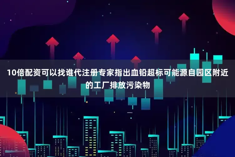 10倍配资可以找谁代注册专家指出血铅超标可能源自园区附近的工厂排放污染物