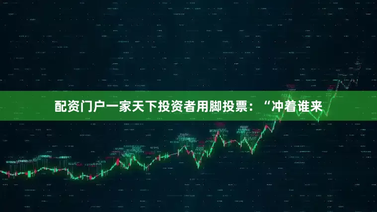 配资门户一家天下投资者用脚投票：“冲着谁来