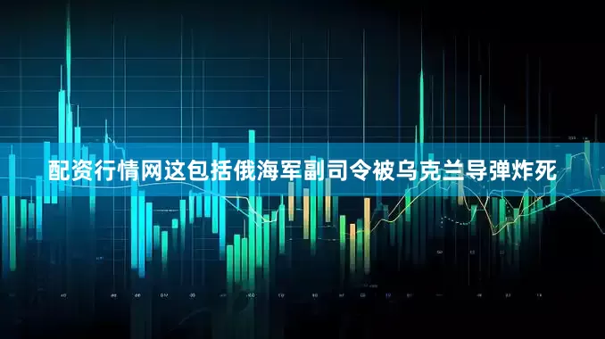配资行情网这包括俄海军副司令被乌克兰导弹炸死
