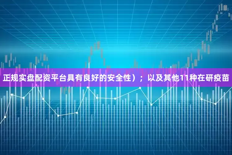 正规实盘配资平台具有良好的安全性）；以及其他11种在研疫苗