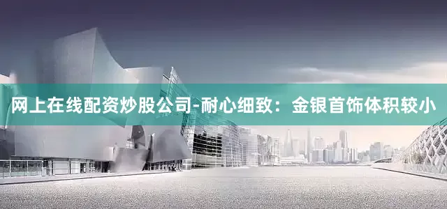 网上在线配资炒股公司-耐心细致：金银首饰体积较小