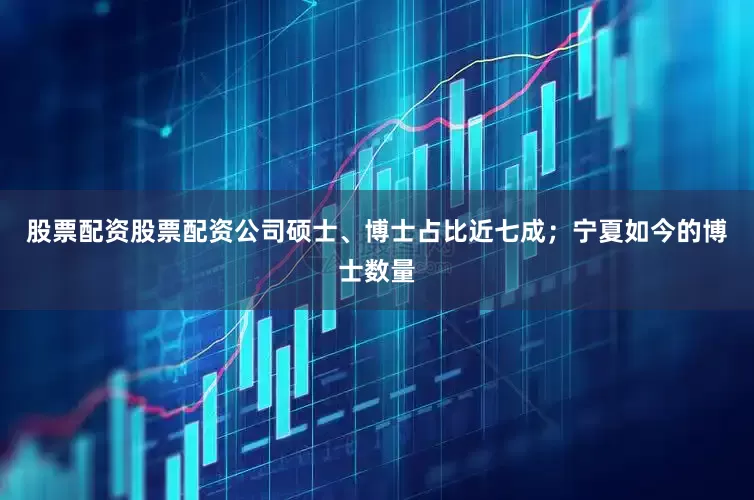 股票配资股票配资公司硕士、博士占比近七成；宁夏如今的博士数量