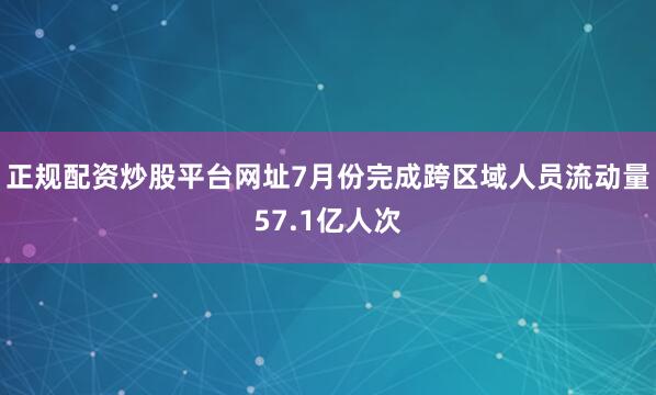正规配资炒股平台网址7月份完成跨区域人员流动量57.1亿人次